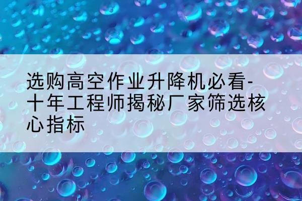 桂平高空作业升降机厂家推荐-选购高空作业升降机必看-十年工程师揭秘厂家筛选核心指标