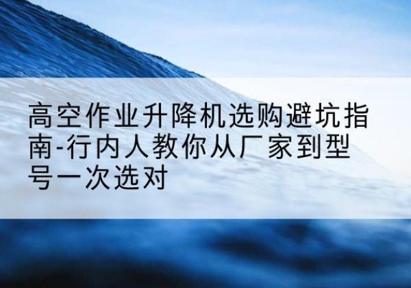 桂平升降平台厂家-高空作业升降机选购避坑指南-行内人教你从厂家到型号一次选对