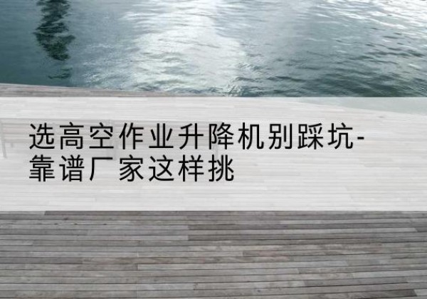 桂平剪叉式升降机厂家-选高空作业升降机别踩坑-靠谱厂家这样挑