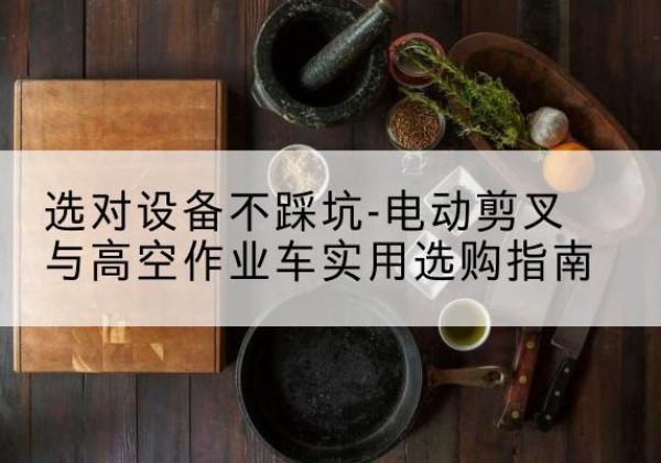 桂平电动剪叉升降平台怎么选-选对设备不踩坑-电动剪叉与高空作业车实用选购指南