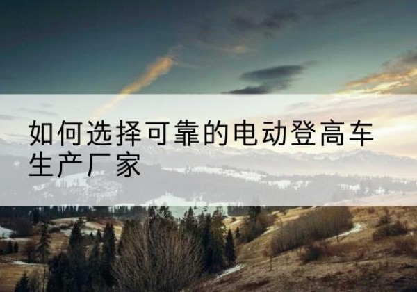 桂平电动登高车厂家-如何选择可靠的电动登高车生产厂家