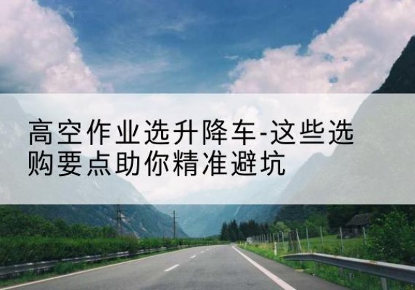 桂平升降车厂家-高空作业选升降车-这些选购要点助你*避坑
