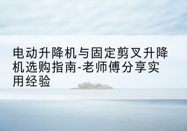 桂平电动升降机怎么选-电动升降机与固定剪叉升降机选购指南-老师傅分享实用经验