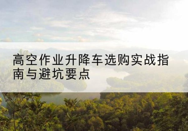桂平升降车怎么选-高空作业升降车选购实战指南与避坑要点