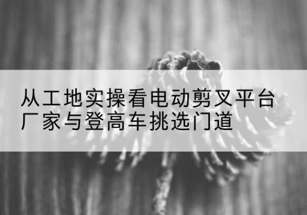 桂平电动剪叉升降平台厂家-从工地实操看电动剪叉平台厂家与登高车挑选门道