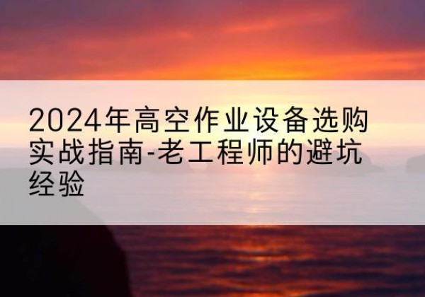 桂平高空作业升降机厂家推荐-2024年高空作业设备选购实战指南-老工程师的避坑经验