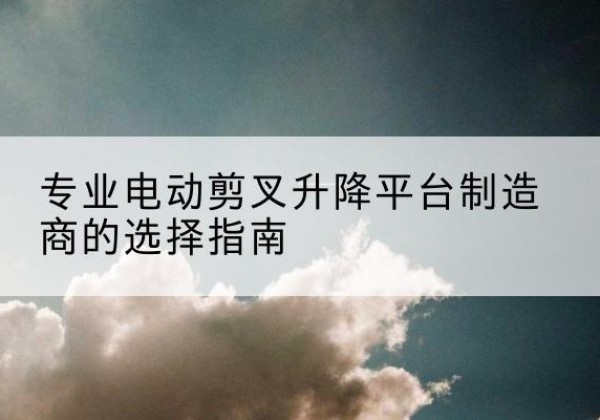 桂平电动剪叉升降平台厂家-专业电动剪叉升降平台制造商的选择指南
