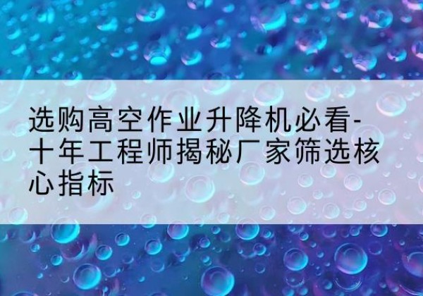 桂平高空作业升降机厂家推荐-选购高空作业升降机必看-十年工程师揭秘厂家筛选核心指标