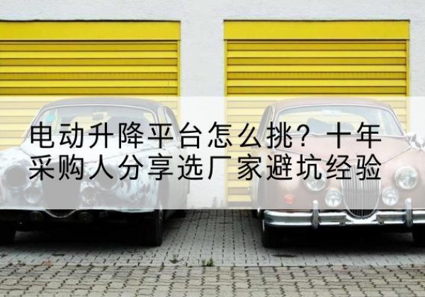 桂平电动升降平台厂家-电动升降平台怎么挑？十年采购人分享选厂家避坑经验