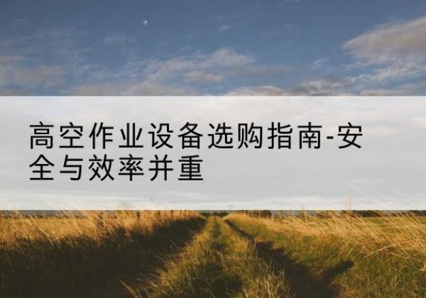 桂平登高车怎么选-高空作业设备选购指南-安全与效率并重